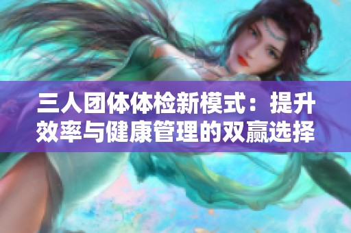 三人团体体检新模式：提升效率与健康管理的双赢选择