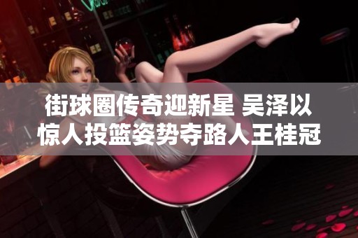街球圈传奇迎新星 吴泽以惊人投篮姿势夺路人王桂冠