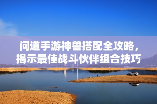 问道手游神兽搭配全攻略，揭示最佳战斗伙伴组合技巧