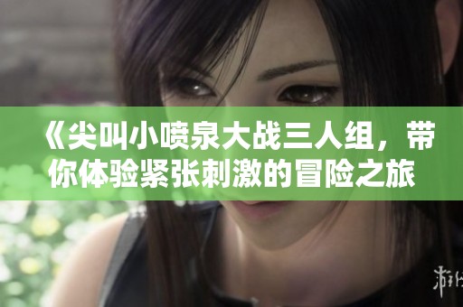 《尖叫小喷泉大战三人组，带你体验紧张刺激的冒险之旅》