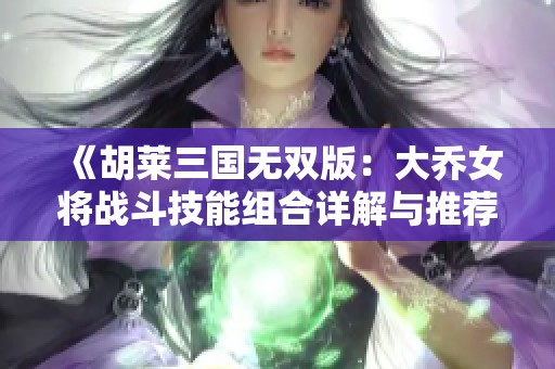 《胡莱三国无双版：大乔女将战斗技能组合详解与推荐》