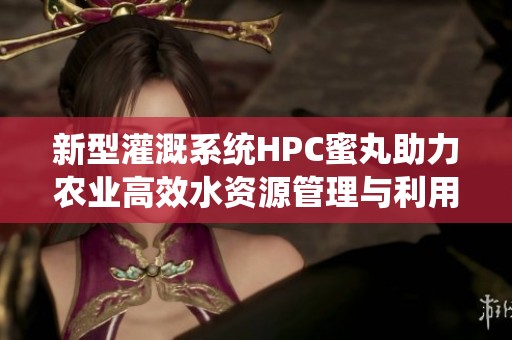 新型灌溉系统HPC蜜丸助力农业高效水资源管理与利用