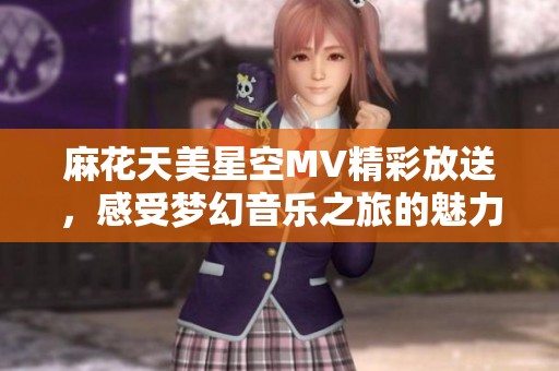 麻花天美星空MV精彩放送，感受梦幻音乐之旅的魅力