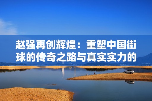 赵强再创辉煌：重塑中国街球的传奇之路与真实实力的较量