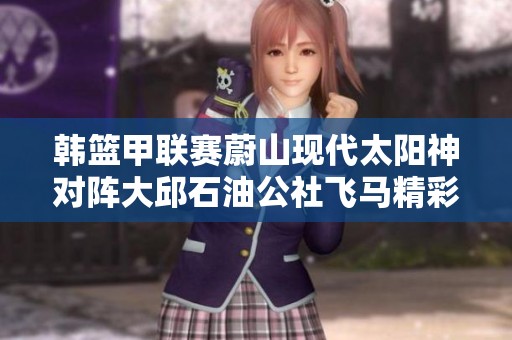 韩篮甲联赛蔚山现代太阳神对阵大邱石油公社飞马精彩直播回顾