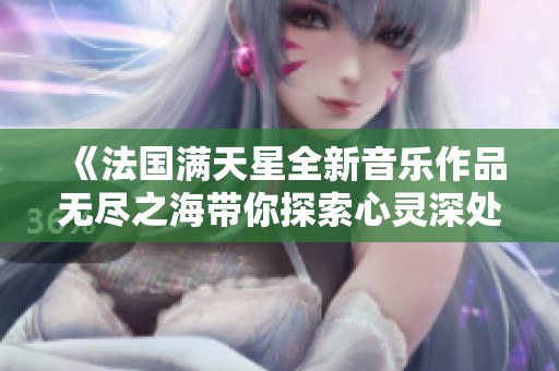《法国满天星全新音乐作品无尽之海带你探索心灵深处》
