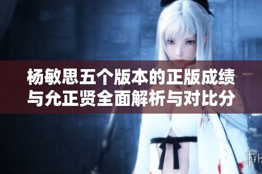 杨敏思五个版本的正版成绩与允正贤全面解析与对比分析