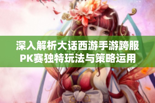 深入解析大话西游手游跨服PK赛独特玩法与策略运用