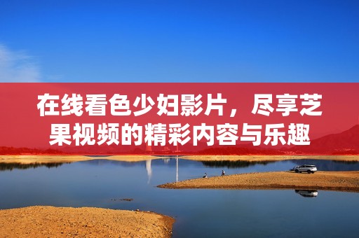 在线看色少妇影片，尽享芝果视频的精彩内容与乐趣