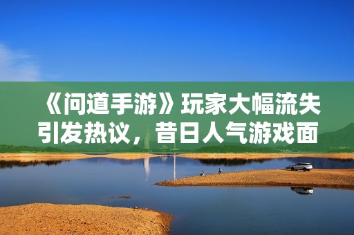 《问道手游》玩家大幅流失引发热议，昔日人气游戏面临挑战