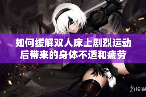 如何缓解双人床上剧烈运动后带来的身体不适和疲劳