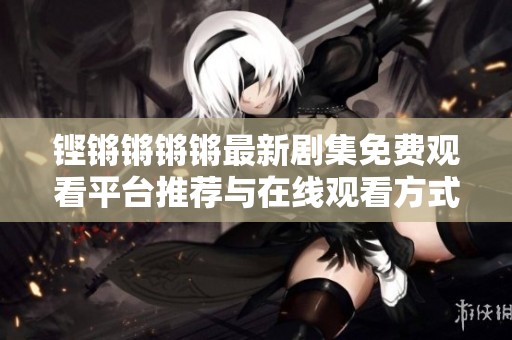 铿锵锵锵锵最新剧集免费观看平台推荐与在线观看方式解析