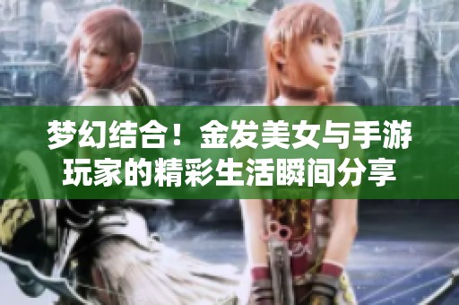 梦幻结合！金发美女与手游玩家的精彩生活瞬间分享