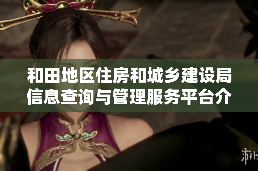 和田地区住房和城乡建设局信息查询与管理服务平台介绍