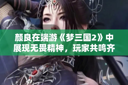 颜良在端游《梦三国2》中展现无畏精神，玩家共鸣齐心作战