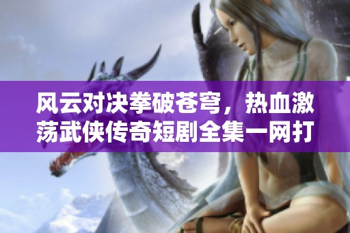 风云对决拳破苍穹，热血激荡武侠传奇短剧全集一网打尽