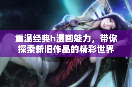 重温经典h漫画魅力，带你探索新旧作品的精彩世界