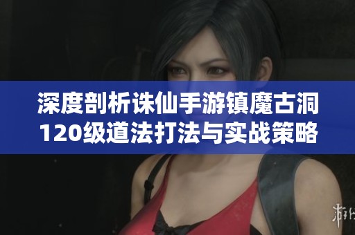 深度剖析诛仙手游镇魔古洞120级道法打法与实战策略全解析
