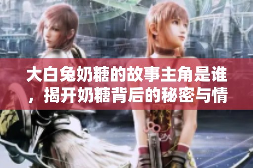 大白兔奶糖的故事主角是谁，揭开奶糖背后的秘密与情感