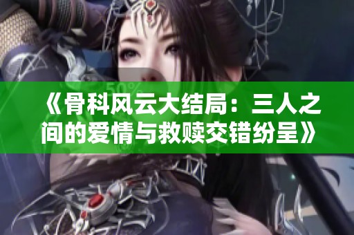 《骨科风云大结局：三人之间的爱情与救赎交错纷呈》