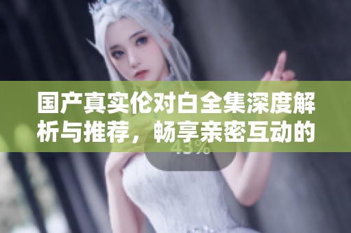 国产真实伦对白全集深度解析与推荐，畅享亲密互动的感受