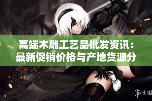 高端木雕工艺品批发资讯：最新促销价格与产地货源分享