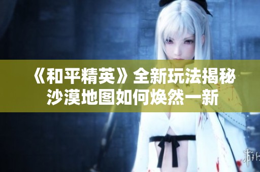 《和平精英》全新玩法揭秘 沙漠地图如何焕然一新