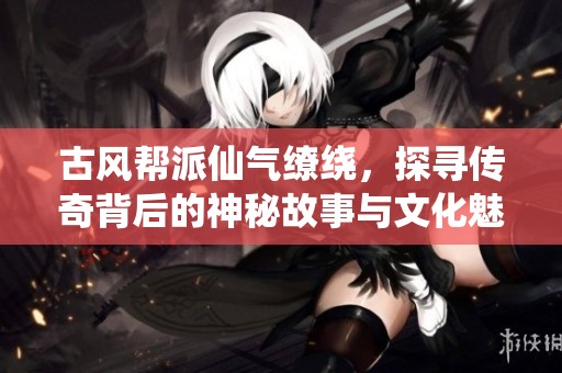 古风帮派仙气缭绕，探寻传奇背后的神秘故事与文化魅力