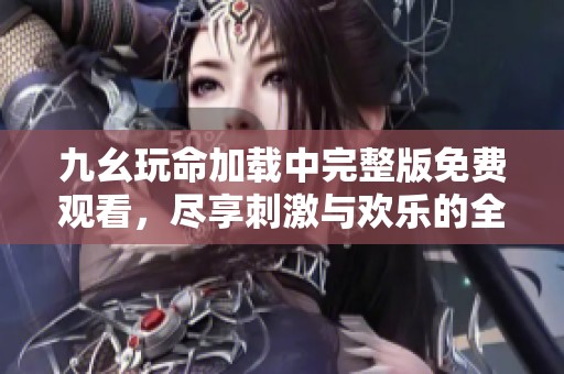 九幺玩命加载中完整版免费观看，尽享刺激与欢乐的全新体验