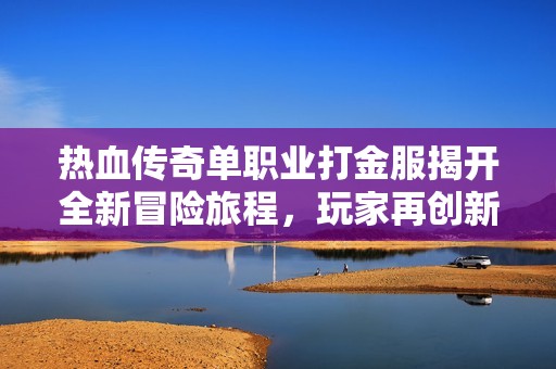 热血传奇单职业打金服揭开全新冒险旅程，玩家再创新传奇