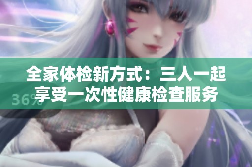全家体检新方式：三人一起享受一次性健康检查服务