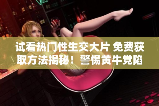 试看热门性生交大片 免费获取方法揭秘！警惕黄牛党陷阱