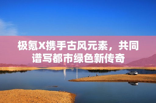 极氪X携手古风元素，共同谱写都市绿色新传奇