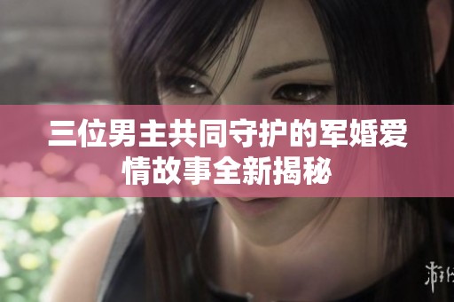 三位男主共同守护的军婚爱情故事全新揭秘