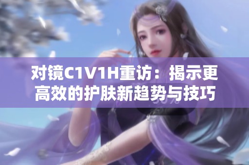对镜C1V1H重访：揭示更高效的护肤新趋势与技巧