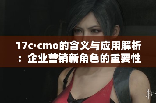17c·cmo的含义与应用解析：企业营销新角色的重要性