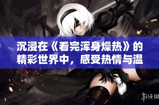 沉浸在《看完浑身燥热》的精彩世界中，感受热情与温度的交织
