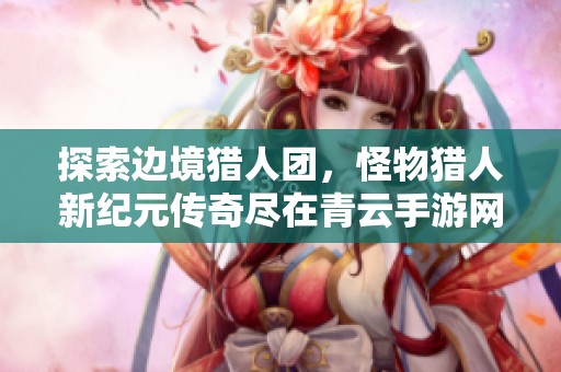 探索边境猎人团，怪物猎人新纪元传奇尽在青云手游网