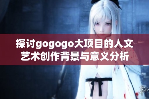 探讨gogogo大项目的人文艺术创作背景与意义分析