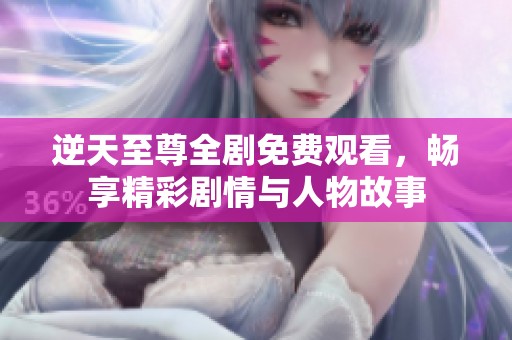 逆天至尊全剧免费观看，畅享精彩剧情与人物故事