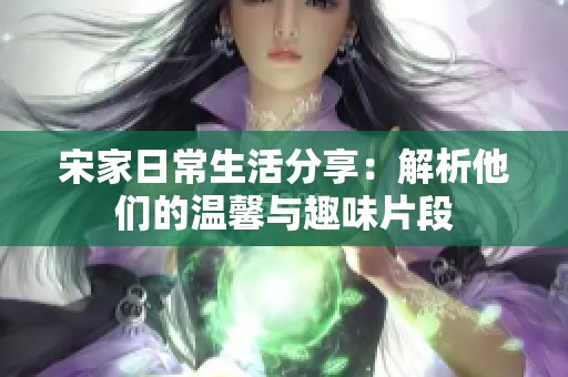 宋家日常生活分享：解析他们的温馨与趣味片段