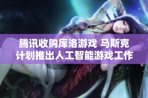 腾讯收购库洛游戏 马斯克计划推出人工智能游戏工作室