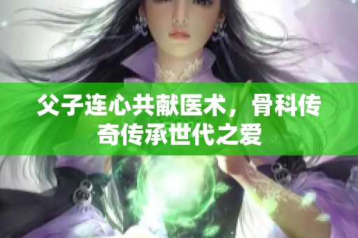 父子连心共献医术，骨科传奇传承世代之爱