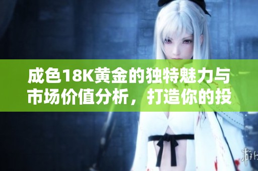 成色18K黄金的独特魅力与市场价值分析，打造你的投资新视野