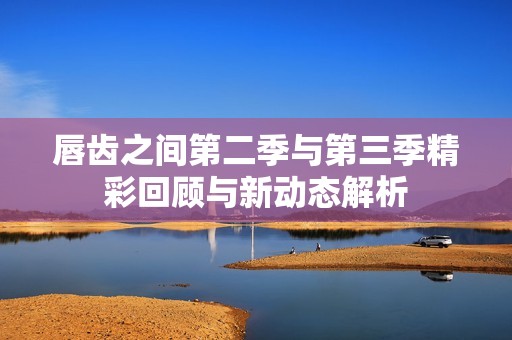 唇齿之间第二季与第三季精彩回顾与新动态解析