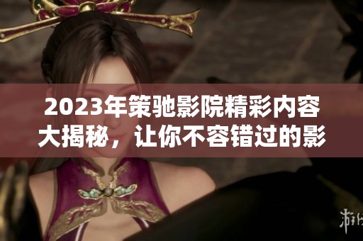 2023年策驰影院精彩内容大揭秘，让你不容错过的影视体验