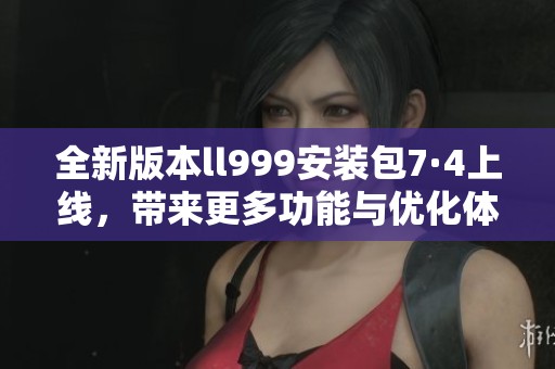 全新版本ll999安装包7·4上线，带来更多功能与优化体验