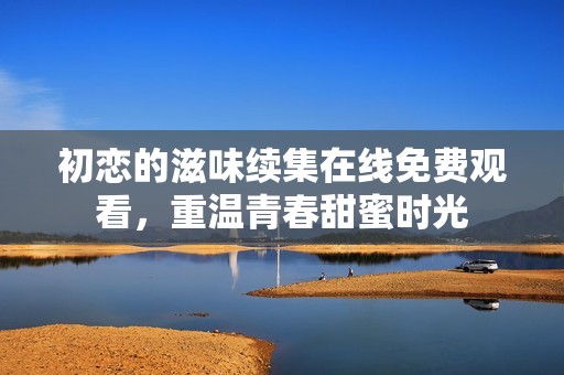 初恋的滋味续集在线免费观看，重温青春甜蜜时光