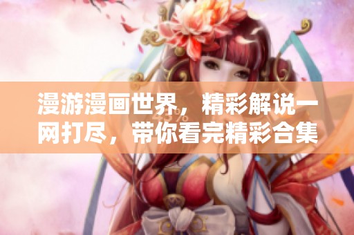 漫游漫画世界，精彩解说一网打尽，带你看完精彩合集