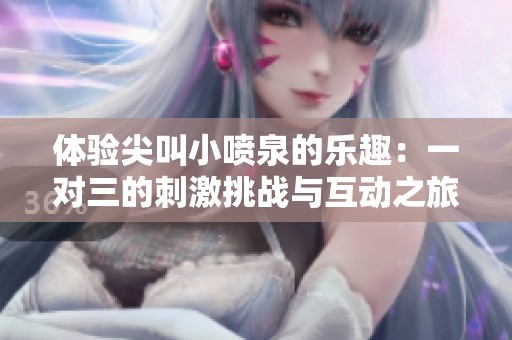 体验尖叫小喷泉的乐趣：一对三的刺激挑战与互动之旅